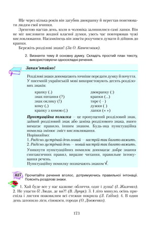 Ще через кілька років він загубив двокрапку й перестав пояснюва­
ти людям свої вчинки.
Зрештою настав день, коли в чоловіка залишилися самі лапки. Він
не міг висловити жодної власної думки, увесь час повторював чужі
висловлювання. Насамкінець він зовсім розучився думати й дійшов до
крапки.
Бережіть розділові знаки! (За О. Канееським).
2. Визначте тему й основну думку. Складіть простий план тексту,
використовуючи односкладні речення.
Запам ’ятаймо!12
Розділові знаки допомагають точніше передати думку й почуття.
У писемній українській мові використовують десять розділо­
вих знаків:
крапку (.)
знак питання (?)
знак оклику (!)
кому (,)
крапку з комою (;)
двокрапку (:)
крапки (...)
тире (—)
дужки ( )
лапки (« »)
Пунктуаційна помилка — це пропущений розділовий знак,
зайвий розділовий знак або заміна розділового знака, якого
вимагає правило, іншим знаком. Будь-яка пунктуаційна
помилка змінює зміст висловлювання.
Порівняймо:
1. Радісно зустрічай день новий —настрій так багато важить.
2. Радісно зустрічай день —новий настрій так багато важить.
Уникнути пунктуаційних помилок допомагає добре знання
синтаксичних правил, виразне читання, правильне інтону­
вання речень.
Пунктуаційну помилку позначають знаком V.
427, Прочитайте речення вголос, дотримуючись правильної інтонації.
Поясніть розділові знаки.
1. Хай буде все у нас казкове: обличчя, одяг і душа! (І. Жиленко).
2. Не упасти б! Люди, де ви?! (В. Лучук). 3. І літо минуло, осінь при­
спіла і листям пожовклим всі стежки покрила (Л. Глібов). 4. В один
день затопило ліси, сінокоси, городи (О. Довженко).
173
 