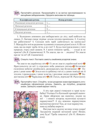 Прочитайте речення. Проаналізуйте їх за метою висловлювання та
емоційним забарвленням. Оформте висновки як таблицю.
К ласиф ікація речень Номер речення
Розповідні неокличні речення 1,...
Питальні речення 3,...
Спонукальні речення 5,...
Окличні речення 4,...
1. Холодного зимового дня вибираємося до лісу, щоб побігати на
лижах. 2. Ласкаве сонце зігріває землю теплим промінням. 3. А влітку
що робитимеш? 4. Скільки моїх мрій здійсниться на канікулах!
5. Мандруйте всією родиною чудовими стежками рідної землі. 6. Кіт не
знав, що на пиріг треба тісто, а не сніг! 7. Будь спостережливим у світі
природи, серед якої живеш. 8. І жити спішити треба... — гляди ж не
проспи! (За В. Симоненком). 9. Ти знаєш, що ти —людина? Ти знаєш
про це чи ні? (В. Симоненко).
429а С п и ш і т ь текст. Поставте замість смайликів розділові знаки.
Чи знаєте ви українську ніч^* О, ви не знаєте української ночі
Пригляньтеся до неї: із середини неба дивиться місяць^* Безмежне
склепіння небесне розійшлося, розширилось іще безмежніше ^5“ Го­
рить і дише воно ^ Земля вся в срібному світлі; а дивне повітря віє й
теплом, і прохолодою, і дише млостю, і розливає океан пахощів ^ Бо­
жественна н іч Ч а р ів л и в а ніч- :£(М . Гоголь, переклад М. Рильського).
Прочитайте текст. З’ясуйте, чи всі розділові знаки відповідають інто­
наційному оформленню речень. Замініть, де потрібно, розділові
знаки. Запишіть новий варіант тексту.
А ось при дорозі сховалася в траві куль-
бабка? Голівка її в біленькій прозорій шапоч­
ці. Зірви обережно цю шапочку, подми на
неї — і понесе вітерець малесенькі пухнасті
парашутики?! А під кожним парашутиком
насіннячко висить! Там, де сяде парашутик, -
нова кульбабка виросте.
Насувається здалеку велика темна хмара!
Загуркотів перший весняний грім! Певно,
дощ буде! Треба ховатися! (За О. Копилен-
ком).
174
 