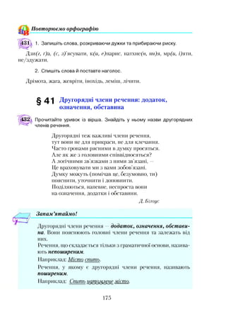 Повторюємо орфографію
31А 1. Запишіть слова, розкриваючи дужки та прибираючи риску.
Дзи(г, г)а, (с, з)’ясувати, к(и, с)парис, натхне(м, нн)я, мр(и, і)яти,
не/здужати.
2. Спишіть слова й поставте наголос.
Дрімота, жага, жевріти, інохідь, леміш, лічити.
^ 4 1 Другорядні члени речення: додаток,
означення, обставина
:32 Прочитайте уривок із вірша. Знайдіть у ньому назви другорядних
членів речення.
Другорядні теж важливі члени речення,
тут вони не для прикраси, не для клечання.
Часто гронами рясними в думку просяться.
Але як же з головними співвідносяться?
А логічними зв’язками з ними зв’язані, —
Це враховувати ми з вами зобов’язані.
Думку можуть (помічав це, безумовно, ти)
пояснити, уточнити і доповнити.
Поділяються, напевне, неспроста вони
на означення, додатки і обставини.
Д. Білоус
Запам ’ятаймо!
Другорядні члени речення —додаток, означення, обстави­
на. Вони пояснюють головні члени речення та залежать від
них.
Речення, що складається тільки з граматичної основи, назива­
ють непоширеним.
Наприклад: Місто спить.
Речення, у якому є другорядні члени речення, називають
поширеним.
Наприклад: Спить натомлеш місто.
175
 