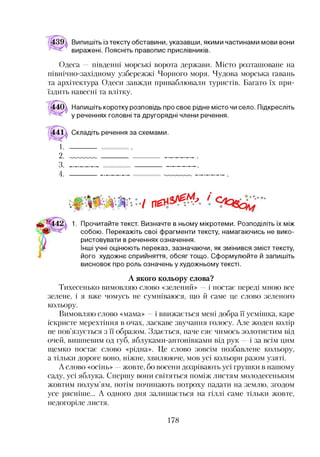 Випишіть із тексту обставини, указавши, якими частинами мови вони
виражені. Поясніть правопис прислівників.
Одеса — південні морські ворота держави. Місто розташоване на
північно-західному узбережжі Чорного моря. Чудова морська гавань
та архітектура Одеси завжди приваблювали туристів. Багато їх при­
їздить навесні та влітку.
Напишіть коротку розповідь про своє рідне місто чи село. Підкресліть
у реченнях головні та другорядні члени речення.
1.
2.
3.
4.
Складіть речення за схемами.
/ П£
.о
1. Прочитайте текст. Визначте в ньому мікротеми. Розподіліть їх між
собою. Перекажіть свої фрагменти тексту, намагаючись не вико­
ристовувати в реченнях означення.
Інші учні оцінюють переказ, зазначаючи, як змінився зміст тексту,
його художнє сприйняття, обсяг тощо. Сформулюйте й запишіть
висновок про роль означень у художньому тексті.
А якого кольору слова?
Тихесенько вимовляю слово «зелений» —і постає переді мною все
зелене, і я вже чомусь не сумніваюся, що й саме це слово зеленого
кольору.
Вимовляю слово «мама» —і ввижається мені добра її усмішка, каре
іскристе мерехтіння в очах, ласкаве звучання голосу. Але жоден колір
не пов’язується з її образом. Здається, наче сяє чимось золотистим від
очей, вишневим од губ, яблуками-антонівками від рук —і за всім цим
щемко постає слово «рідна». Це слово зовсім позбавлене кольору,
а тільки дороге воно, ніжне, хвилююче, мов усі кольори разом узяті.
А слово «осінь» —жовте, бо восени дозрівають усі грушки в нашому
саду, усі яблука. Спершу вони світяться поміж листям молодесеньким
жовтим полум’ям, потім починають потроху падати на землю, згодом
усе рясніше... А одного дня залишається на гіллі саме тільки жовте,
недогоріле листя.
178
 