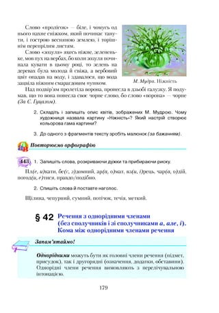 Слово «пролісок» —біле, і чомусь од
нього пахне сніжком, який починає тану­
ти, і гострою весняною землею, і торіш­
нім перепрілим листям.
Слово «зозуля» якесь ніжне, зеленень­
ке, мов пух на вербах, бо коли зозуля почи­
нала кувати в цьому році, то зелень на
деревах була молода й свіжа, а вербовий
цвіт опадав на воду, і здавалося, що вода
зацвіла ніжним смарагдовим путпком.
Над подвір’ям пролетіла ворона, пронесла в дзьобі галузку. Я поду­
мав, що то вона понесла своє чорне слово, бо слово «ворона» чорне
(За Є. Гуцалом).
2. Складіть і запишіть опис квітів, зображених М. Мудрою. Чому
художниця назвала картину «Ніжність»? Який настрій створює
кольорова гама картини?
М. М удра. Н іж н іс т ь
3. До одного з фрагментів тексту зробіть малюнок (за бажанням).
Повторюємо орфографію
443^ 1. Запишіть слова, розкриваючи дужки та прибираючи риску.
Пл(с, и)кати, бе(с, з)домний, ар(а, о)мат, вз(и, /)рець, чар(я, о)дій,
погод(м, с)тися, правдо/подібно.
2. Спишіть слова й поставте наголос.
Щілина, чепурний, сумний, потічок, течія, меткий.
§42 Речення з однорідними членами
(без сполучників і зі сполучниками а, але, і).
Кома між однорідними членами речення
Запам ’ятаймо!
Однорідними можуть бути як головні члени речення (підмет,
присудок), так і другорядні (означення, додатки, обставини).
Однорідні члени речення вимовляють з перелічувальною
інтонацією.
179
 