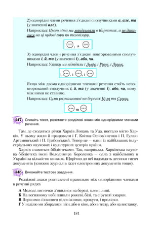 2) однорідні члени речення з’єднані сполучниками а, але, та
(у значенні але).
Наприклад: Цього літа ми м ш дщ ш ш в Карпатах, а
лися на ці чудові гори по телевізору.
3) однорідні члени речення з’єднані повторюваними сполуч­
никами і, й, та (у значенні і), або, чи.
Наприклад: Улітку ми відвідали і Львів, і Рівне, і Луцьк.
і©, і© ,і©
Якщо між двома однорідними членами речення стоїть непо­
вторюваний сполучник і, й, та (у значенні і), або, чи, кому
між ними не ставимо.
Наприклад: Суми розташовані на берегах Псла та Сумки.
© га©
Спишіть текст, розставте розділові знаки між однорідними членами
речення.
Там, де сходяться річки Харків Лопань та Уда, постало місто Хар­
ків. У ньому жили й працювали і Г. Квітка-Основ’яненко і П. Гулак-
Артемовський і П. Грабовський. Тепер це —один із найбільших інду­
стріальних наукових і культурних центрів країни.
Харків славиться бібліотеками. Так, наприклад, Харківська науко­
ва бібліотека імені Володимира Короленка — одна з найбільших в
Україні за кількістю книжок. Щорічно до неї надходять десятки тисяч
документів (книжок журналів газет електронних документів тощо).
Виконайте тестове завдання.
Розділові знаки розставлені правильно між однорідними членами
в реченні рядка
А Молоді листочки з’явилися на березі, клені, липі.
Б На весняному небі пливли рожеві, білі, та сіруваті хмарки.
В Першими з’явилися підсніжники, крокуси, і проліски.
Г У неділю ми збиралися піти, або в кіно, або в театр, або на виставку.
181
 