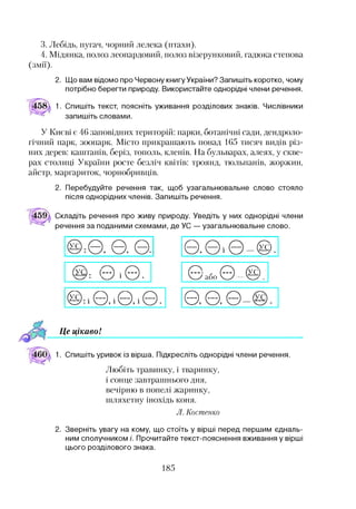 3. Лебідь, пугач, чорний лелека (птахи).
4. Мідянка, полоз леопардовий, полоз візерунковий, гадюка степова
(змії).
2. Що вам відомо про Червону книгу України? Запишіть коротко, чому
потрібно берегти природу. Використайте однорідні члени речення.
1. Спишіть текст, поясніть уживання розділових знаків. Числівники
запишіть словами.
У Києві є 46 заповідних територій: парки, ботанічні сади, дендроло­
гічний парк, зоопарк. Місто прикрашають понад 165 тисяч видів різ­
них дерев: каштанів, беріз, тополь, кленів. На бульварах, алеях, у скве­
рах столиці України росте безліч квітів: троянд, тюльпанів, жоржин,
айстр, маргариток, чорнобривців.
2. Перебудуйте речення так, щоб узагальнювальне слово стояло
після однорідних членів. Запишіть речення.
Складіть речення про живу природу. Уведіть у них однорідні члени
речення за поданими схемами, де УС — узагальнювальне слово.
0
0 , 0 0
(УС): З і © .
@ : І 0 І 0 І 0 .
0 0 0 _0).
©або © 0)
0 0 Є)
Це цікавоІ12
1. Спишіть уривок із вірша. Підкресліть однорідні члени речення.
Любіть травинку, і тваринку,
і сонце завтрашнього дня,
вечірню в попелі жаринку,
шляхетну інохідь коня.
Л. Костенко
2. Зверніть увагу на кому, що стоїть у вірші перед першим єдналь­
ним сполучником /'. Прочитайте текст-пояснення вживання у вірші
цього розділового знака.
185
 