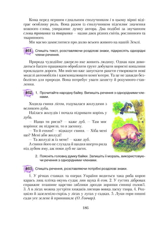 Кома перед першим єднальним сполучником і в цьому вірші віді­
грає особливу роль. Вона разом із сполучником підсилює значення
кожного слова, увиразнює думку автора. Два подібні за звучанням
слова травинка та тваринка — назви двох різних світів, рослинного та
тваринного.
Ми маємо замислитися про долю всього живого на нашій Землі.
Спишіть текст, розставляючи розділові знаки, підкресліть однорідні
члени речення.
Природа чудодійне джерело яке живить людину. Однак нам дово­
диться багато працювати обробляти ґрунт добувати корисні копалини
прокладати дороги. Ми вміємо вже запускати ракети створювати нові
моделі автомобілів і вдосконалювати комп’ютери. Та це не завжди без­
болісно для природи. Вона потребує уваги захисту й розумного став­
лення.
1. Прочитайте народну байку. Випишіть речення з однорідними чле­
нами.
Ходила свиня лісом, годувалася жолудями з
великого дуба.
Наїлася жолудів і почала підривати корінь у
дуба.
— Нащо ти риєш? — каже дуб. Там моє
коріння: як підриєш, то я засохну.
То й сохни! —відказує свиня. —Хіба мені
що? Мені аби жолуді!
Та жолуді ж із мене! —каже дуб.
А свиня його не слухала й щодня вперто рила
під дубом яму, аж поки дуб не засох.23
2. Поясніть головну думку байки. Запишіть її мораль, використовую­
чи речення з однорідними членами.
Спишіть речення, розставляючи потрібні розділові знаки.
1. У річках ставках та озерах України водиться така риба короп
карась лящ плітка окунь судак лин щука й сом. 2. У густих дібровах
справжнє пташине царство зяблики дрозди зорянки синиці солов’ї.
3. А в лісах можна зустріти хижаків лисицю вовка ласку тхора. 4. Роз­
цвіло й зазеленіло скрізь у лісах у лугах у садках. 5. Луки гори пишні
сади усе зелене й принишкле (О. Гончар).
186
 