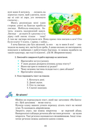 вуні вони й ночують —лягають на
зернятах спати, щоб удосвіта, коли
ще ні світ ні зоря, усе починати
спочатку...
Якось розповідав мені один
сторож: уночі на баштан прибігла
лисиця. Побігала-пошукала, ба­
чить: лежить надгризений кавун.
Лисиця —до нього й з розгону в ту
дірку свій писок тільки — тиць!
А там ще звечора ночували оси. Вона прямо тим писком в оси! Ото
було плачу! І плачу, і крику, і зойку...
І хоча баштан уже був звезений, та оси —на те вони й оси! —зна­
ходили на ньому все, що їм було треба. А якщо пильно, не поспішаючи,
пошукати в найвищих і найгустіших бур’янах, то можна надибати на
такого кавуняру, що годі й підняти!.. (За М. Вінграновським).
2. Виконайте завдання й дайте відповіді на запитання.
Прочитайте вступ (зачин).
У яких рядках розкрита основна думка тексту?
Яким настроєм сповнені ці рядки?
Чому основна частина складається з двох абзаців?
Прочитайте кінцівку.
3. Усно перекажіть текст за планом.
1. Котяться дині.
2. Дивні звуки.
3. Оси та лисиця.
4. Смачні знахідки.
Це цікаво!
Щойно ви переказували текст, який має заголовок «На башта­
ні». Цей заголовок —тема тексту.
Пункти плану вашого усного переказу ділять текст на менші
теми. їх називають мікротемами.
Зверніть увагу, що кожна мікротема — це окремий абзац.
Виокремлені в абзацах речення або частини речення —це назви
мікротем. Такі речення називаються тематичними. Іноді тема­
тичне речення можна замінити одним словом.
19
 