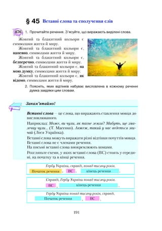 § 4 5 Вставні слова та сполучення слів
Прочитайте речення. З’ясуйте, що виражають виділені слова.
Жовтий та блакитний кольори є
символами життя й миру.
Жовтий та блакитний кольори є,
напевно, символами життя й миру.
Жовтий та блакитний кольори є,
безперечно, символами життя й миру.
Жовтий та блакитний кольори є, на
мою думку, символами життя й миру.
Жовтий та блакитний кольори є, як
відомо, символами життя й миру.
2. Поясніть, яких відтінків набуває висловлена в кожному реченні
думка завдяки цим словам.
— 7 Запам’ятаймо!
Вставні слова —це слова, що виражають ставлення мовця до
висловлюваного.
Наприклад: Може, ви чули, як пахне земля? Мабуть, ще зма­
лечку чули... (Т. Масенко). Авжеж, такий у нас ведеться зви­
чай (Леся Українка).
Вставні слова можуть виражати різні відтінки почуттів мовця.
Вставні слова не є членами речення.
На письмі вставні слова виокремлюють комами.
Розгляньте схеми, у яких вставні слова (ВС) стоять у середи­
ні, на початку та в кінці речення.
Гербу України, справді, понад тисячуроків.
Початок речення ВС кінець речення
Справді, Гербу України понад тисячу років.
кінець реченняВС
Гербу України понад тисячуроків, справді.
Початок речення ВС
191
 