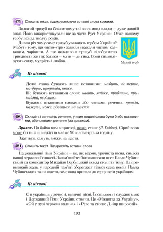 79 Спишіть текст, відокремлюючи вставні слова комами.
Золотий тризуб на блакитному тлі як символ влади —дуже давній
знак. Його використовували ще за часів Русі-України. Отже нашому
гербу понад тисячу років.
Дивна річ чому саме тризуб уважають гербом України?
Мабуть тому, що число «три» завжди вважали числом каз­
ковим, чарівним. А ще можливо в тризубі відображено
триєдність життя: батько —мати —дитина. Вони символі­
зують силу, мудрість і любов. Малий Герб
Це цікавоІ
Деякі слова бувають лише вставними: мабуть, по-перше,
по-друге, щоправда, отже.
Не бувають вставними слова: навіть, майже, приблизно, при­
наймні, особливо.
Бувають вставними словами або членами речення: правда,
кажуть, може, здається, на щастя.
Складіть і запишіть речення, у яких подані слова були б або вставни­
ми, або членами речення (за зразком).
Зразок. Ця байка вам в пригоді, може, стане (Л. Глібое). Сірий вовк
може бігти зі швидкістю майже 90 кілометрів за годину.
Здається, кажуть, може, на щастя.
Спишіть текст. Підкресліть вставні слова.
Національний гімн України —це, як відомо, урочиста пісня, символ
нашої державної єдності. Запам’ятайте: його написали поет Павло Чубин-
ський та композитор Михайло Вербицький понад століття тому. На пре­
великий жаль, у народній пам’яті збереглася тільки одна поезія Павла
Чубинського, та, на щастя, саме вона припала до серця всім українцям.
Це цікаво!
Є в українців урочисті, величні пісні. їх співають і слухають, як
і Державний Гімн України, стоячи. Це «Молитва за Україну»,
«Ой у лузі червона калина» і «Реве та стогне Дніпр широкий».
193
 