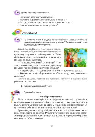 Дайте відповіді на запитання.
1. Яке слово називають вставним?
2. Яку роль відіграють вставні слова в реченні?
3. Які розділові знаки ставлять при вставних словах?
4. Чи є вставні слова членами речення?
УсміхнімосьІ
483 1. Прочитайте текст. Знайдіть у реченнях вставні слова. Ви помітили,
що всі вони не відповідають змісту речень? Замініть вставні слова
відповідно до змісту речень.
Англійський фізик І. Ньютон, як повідо­
мила метеослужба, ще з дитинства мав корис­
ну звичку —гуляти на свіжому повітрі. Теле­
візор, будь ласка, ще не винайшли, тому часу
він мав, на жаль, удосталь.
По-перше, непоганий хлопець цей Нью­
тон, —говорили сусіди. —Але, по-друге, чому
він увесь час тиняється на вулиці без діла?
- Як це без діла?! —здивувався Ньютон. —Я, бувало, думаю!
—Тоді скажи: чому яблуко падає не вбік чи вгору, а просто вниз —
на землю?
Ньютон, на диво, погуляв ще трішечки, відпочив і відкрив закон
усесвітнього тяжіння.
2. Запишіть виправлений текст.
*5*^484 1. Прочитайте текст.
Як зберегти поставу
І Вісім із десяти школярів мають порушення постави. Це наслідок
неправильного тривалого сидіння за партою. Щоб переконатися в
цьому, достатньо поглянути на дітей у шкільному коридорі: майже всі
сутуляться, у багатьох випинаються лопатки, опущені плечі.
Причини сутулості зрозумілі: учні не стежать за правильною поста­
вою, коли сидять за партою. Результат сумний: при сильному відхи­
ленні грудного відділу хребта лікарі діагностують кіфоз («горб»), а при
викривленні вбік —сколіоз.
194
 
