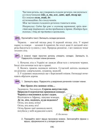 Частини речень, що утворюють складне речення, поєднуються:
а) сполучниками і(й), а, та, але, зате, щоб, тому що,
б) словами коли, який, де;
в) інтонаційно, без сполучників.
Між частинами складного речення ставиться кома.
Наприклад: Садок був уже в зеленому шумовинні, крізь тов­
стий шар торішнього листя пробивалася трава. Повітря було
вологим, і дощ міг пуститися щохвилини.
Прочитайте текст. Випишіть складні речення.
Червень — шостий місяць року й перший місяць літа. У червні
парки та сквери —затишні й привітні, бо теплі дощі й лагідний віте­
рець бавляться-гуляють у них. Природа розквітає, і все навколо чекає
теплого літа.
З кожної пари простих речень утворіть складні. Запишіть їх.
Підкресліть головні члени речення.
1. Початок літа в Україні не завжди збігається з початком червня.
Іноді літо починається ще в травні.
2. Колись травень називали квітнем. Сучасний квітень називали
по-різному: дзюрчальник, лукавець, водолій.
3. У садкових видолинках ще є березневий сніжок. Господарі почи­
нають обрізати дерева.
488^ 1. Запишіть вірш. Підкресліть у виділених реченнях головні члени.
Вже брами літа замикає осінь...
Задощило. Захлюпало. Серпень випустив серп.
Цвіркуни й перепілочки припинили концерт.
Чорногуз поклонився лугам і садам.
Відлітаючи в Африку, пакував чемодан.
Де ти, літо, поділось, куди подалось?
Осінь, ось вона, осінь!
Осінь, ось вона, ось!
Осінь брами твої замикала вночі,
погубила у небі журавлині ключі.
Л. Кост енко
2. Передайте зміст вірша прозовою мовою. Запозичуйте фрази з
вірша, оформлюючи їх у складні речення.
196
 