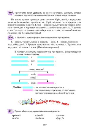 489 Прочитайте текст. Доберіть до нього заголовок. Запишіть складні
речення, підкресліть у них головні та другорядні члени речення.
На шосте травня припадає день святого Юрія, який у народному
календарі символізує прихід весни. Юрій звільняє сили природи для
повного розквіту й життя. Юрій —покровитель худоби та тварин, тому
саме цього дня в Карпатах виганяють худобу на пасовисько. У деяких
селах Закарпаття замаюють хати березовим гіллям, молодь обливаєть­
ся водою (За В. Скуратіеським).
1. Поясніть, чому народ склав такі прислів’я про травень.
1. Травень творить хліба, а червень сіно. 2. Травень холодний
рік хлібородний. 3. Травень весну кінчає, літо починає. 4. Травень ліси
наряджає, літо в гості чекає (Народна творчість).
2. Складіть і запишіть невеликий твір про травень, використовуючи
схеми речень і довідку.
, СІ
, алез
Д овідка:
з якою метою?
щоб
коли?
коли
1
частина складного речення;
частина складного речення, до якої можна
поставити питання від іншої частини.
Мо&и
Прочитайте слова, правильно наголошуючи їх.
кропива добовий каталог
вимога пізнання фартух
197
 