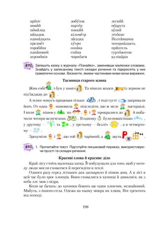 арахіс добуток легкий
новий партер подругаг
помилка тонкий цілий
випадок кілометр літопис
одинадцять загадка Полтавщина
предмет хутро чотирнадцять
горобина ознака приятель
однаковий спина гуртожиток
агрономія чорнозем кулінарія
Запишіть казку з журналу «Пізнайко», замінивши малюнки словами.
Знайдіть у записаному тексті складні речення та підкресліть у них
граматичні основи. Визначте, якими частинами мови вони виражені.
Таємниця старого млина
Жив собі УШ, і був у нього ^ . Та ніколи жоден із зерном не
під’їжджав до >. ‘ .
А млин чомусь працював тільки <32> , і тоді густі > закривали
його. От одна намовила ^ підгледіти, що ж меле ^ насправді.
и ' * прокралися до ^ * йпоба-I коли 'т пішов у м * по
чили чотири величезних . В одному * було повнісінько
у другому - та , у третьому —безліч , а в четверто­
му і ®і 0 1
V*4
Зрозуміли и і , >ЩОтой Й чарівний, а ^ звуть
493^ 1. Прочитайте текст. Підготуйте письмовий переказ, використовую­
чи прості та складні речення.
Красиві слова й красиве діло
Край лісу стоїть маленька хатка. її побудували для того, щоб у него­
ду люди могли сховатися й пересидіти в теплі.
Одного разу серед літнього дня захмарило й пішов дощ. А в лісі в
цей час було троє хлопців. Вони сховалися в хатинці й дивилися, як з
неба ллє мов з відра.
Коли це бачать: до хатинки біжить ще один хлопчик, незнайомий.
Мабуть, з іншого села. Одежа на ньому мокра як хлющ. Він тремтить
від холоду.
198
 