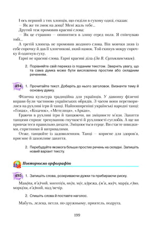 І ось перший з тих хлопців, що сиділи в сухому одязі, сказав:
—Як же ти змок на дощі! Мені жаль тебе...
Другий теж промовив красиві слова:
— Як це страшно — опинитися в зливу серед поля. Я співчуваю
тобі...
А третій хлопець не промовив жодного слова. Він мовчки зняв із
себе сорочку й дав її хлопчикові, який намок. Той скинув мокру сороч­
ку й одягнув суху.
Гарні не красиві слова. Гарні красиві діла (За В. Сухомлинським).
2. Порівняйте свій переказ із поданим текстом. Зверніть увагу, що
та сама думка може бути висловлена простим або складним
реченням.
494 1. Прочитайте текст. Доберіть до нього заголовок. Визначте тему й
основну думку.
Фізична культура традиційна для українців. У давнину фізичні
вправи були частиною українських обрядів. З часом вони перетвори­
лися на рухливі ігри й танці. Найпоширеніші українські народні танці:
«Гопак», «Козачок», «Метелиця», «Аркан».
Граючи в рухливі ігри й танцюючи, ви зміцнюєте м’язи. Заняття
танцями сприяє тренуванню гнучкості й рухливості суглобів. А ще ви
привчаєтеся правильно дихати. Зміцнюється серце. Ви стаєте швидки­
ми, спритними й витривалими.
Отже, танцюйте із задоволенням. Танці — корисне для здоров’я,
приємне й захопливе заняття.
2. Перебудуйте якомога більше простих речень на складні. Запишіть
новий варіант тексту.*2
^ Повторюємо орфографію
195д 1. Запишіть слова, розкриваючи дужки та прибираючи риску.
Мав(пя, п’я)'А, миготі(О, пн)я, м(е, м)режа, (м’я, мя)ч, мар(м, е)во,
морк(вя, в’я)л, над/вечір.
2. Спишіть слова й поставте наголос.
Мабуть, лелека, петля, по-дружньому, приятель, подруга.
199
 