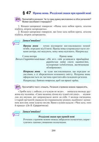 § 47 Пряма мова. Розділові знаки при прямій мові
Прочитайте речення. Чи ту саму думку висловлено в обох реченнях?
Якими засобами її передано?
1. Козаки-запорожці говорили: «Наша хата небом крита, землею
підбита, вітром загороджена».
2. Козаки-запорожці говорили, що їхня хата небом крита, землею
підбита, вітром загороджена.
Запам ’ятаймо!
Пряма мова — точно відтворене висловлювання певної
особи, передане від її імені. Пряма мова супроводжується сло­
вами автора, які вказують, кому вона належить. Наприклад:
Слова автора Пряма мова
Василь Скуратівський пише: <<На весь світ уславилася традиційна
українська хата своєю ошатністю,
кольоровим оздобленням, мистецькими
обладунками».
Непряма мова — це чуже висловлювання, що передане не
дослівно, а зі збереженням основного змісту. Непряма мова
оформлюється як частина простого або складного речення.
Наприклад: Батько попросив, щоб син приніс вудки.
Прочитайте текст, спишіть. Речення з прямою мовою підкресліть.
«Зроби хату з лободи, а в чужую не веди», —вимагала молода дру­
жина від чоловіка. «Своя мазанка ліпша від чужої світлиці», —відмов­
ляв дід онукам, які запрошували жити до себе. І молода господиня,
і старий гречкосій уважали по-справжньому рідним, надійним і затиш­
ним житлом лише власну оселю. Вони слушно казали: «Чия хата, того
й правда» (За В. Супруненком).
Запам ’ятаймо!
Розділові знаки при прямій мові
Речення з прямою мовою можна зобразити схематично, корис­
туючись такими умовними позначками.
200
 