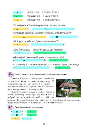 П —пряма мова —з великої букви;
а —слова автора —з малої букви;
А —слова автора —з великої букви.
Лис подумав: «Сьогодні гарна пора для полювання».
А : « п ».
Лис перший заговорив до звірів:«Любі мої, не бійтеся мене!»
А : « п !»
Звірі зраділи: «Так ти будеш нашим царем?»
А : « П ? »
«Так, дітоньки», — сказав поважно Лис Микита.
« П », — а
<<Отдобрий і премудрий цар!» — вигукували звірі.
« п ! » — а
<<Якце йому вдалося нас одурити?» —питали один в одного звірі.
« п ? » — а
Спишіть текст, розставляючи потрібні розділові знаки.
Символ України — біла хата. Особливо
урочистими були входини в нову хату. її
обсипали зерном на багатство, маком —
проти нечистої сили; проти злих сил заноси­
ли кропиву лопух освячену вербу.
Заходячи в нову оселю з хлібом-сіллю в
руках, господар казав Дай же нам Боже в
добрий час у новий дім увійти, хліб-сіль
занести! Бережи Боже цю хату від грому, і грози, і поту, і великого кло­
поту! Так освячували нову хату (За В. Супруненком).
Складіть речення за схемами.
П », а
П ? » а
А : « П !»
201
 