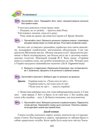 УсміхнімосьІ
Прочитайте текст. Передайте його зміст, використовуючи речення
без прямої мови.
Учителька пояснила учням пряму мову.
Розкажи, як ти засвоїв, просить вона Рому.
Той підвівся, посопів, упер очі в раму.
—Тому мова ця пряма, що пишеться прямо (Л. Куліш-Зінькіе).
1. Прочитайте текст. Випишіть речення з прямою мовою, помінявши
місцями пряму мову та слова автора. Розставте розділові знаки.
На весь світ уславилася традиційна українська хата своєю ошатніс­
тю, кольоровим оздобленням, мистецькими обладунками. Став уже
крилатим Шевченків вислів: «Неначе писанка село!» Археологічні роз­
копки в Києві підтверджують, що білили оселі ще в десятому-одина-
дцятому століттях. Німецький географ Й.-Г. Коль писав: «Українці
живуть в охайних хатах, які начебто всміхаються до тебе. Чепурні хати
в Україні нагадують свіжовибілене полотно» (За В. Скуратіеським).
2. Випишіть із підручника «Українська література» три-чотири висло­
ви Т. Шевченка, оформіть їх як речення з прямою мовою.
Прочитайте прислів’я. Виберіть два та запишіть за зразком.
Зразок. Українці кажуть: «Чужа хата не гріє».
Українці кажуть, що чужа хата не гріє.
«Чужа хата не гріє», —кажуть українці.
1. Ліпша своя найгірша хата, ніж чужа найпрекрасніша палата. 2. Своя
хата —своя правда. 3. Хоч і в брата, та не своя хата. 4. Без хазяїна двір
плаче, а без хазяйки —хата. 5. Де багато господинь, там хата неметена.
503 1. Прочитайте текст. Випишіть речення з прямою мовою. Підкресліть
слова автора. Намалюйте схему цього речення. Поясніть уживан­
ня розділових знаків при прямій мові.
Дзьоб-компас
Уміння голубів знаходити дорогу додому помітили ще в Стародав­
ньому Єгипті. Від’їжджаючи в дорогу, мандрівник не забував брати із
собою приручених голубів. Коли треба було надіслати звістку близь-
202
 