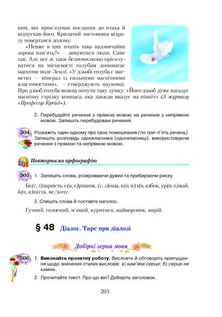 ким, він прив’язував послання до птаха й
відпускав його. Крилатий листоноша відра­
зу повертався додому.
«Невже в цих птахів така надзвичайна
зорова пам’ять?» — дивуються люди. Саме
так. Але все ж таки безпомилково орієнту­
ватися на місцевості голубам допомагає
магнітне поле Землі. «У дзьобі голуба є маг­
нетит — мінерал із сильними магнітними
властивостями», — стверджують науковці.
Про дзьоб голуба можна почути таку думку: «Його дзьоб дуже нагадує
магнітну стрілку компаса, яка завжди вказує на північ» (3 журналу
«Професор Крейд»).
2. Перебудуйте речення з прямою мовою на речення з непрямою
мовою. Запишіть перебудовані речення.
Розкажіть один одному про своє помешкання (по три-п’ять речень).
Запишіть розповідь однокласника (однокласниці), використовуючи
речення з прямою та непрямою мовою.
Повторюємо орфографію
)05. 1. Запишіть слова, розкриваючи дужки та прибираючи риску.
Бе(с, з)дарність, с(и, е)рпанок, (с, з)года, к(б, а)л(о, а)бок, ур(а, о)жай,
б(о, ц)гаття, не/хочу.
2. Спишіть слова й поставте наголос.
Гучний, голосний, м’який, куритися, жайворонок, вирій.
§48 Діалог. Тире при діалозі
р0!^^^_Д обірні зерна
0 <*> <*> ^ <*>
1. Виконайте проектну роботу. Висловте й обговоріть припущен­
ня щодо значення сталих висловів: а) кам’яне серце; б) серце не
камінь.
2. Прочитайте текст. Про що він? Доберіть заголовок.
203
 