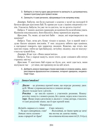 3. Виберіть із тексту одне-два речення та запишіть їх, дотримуючись
правил пунктуації для прямої мови.
4. Запишіть ті самі речення, оформивши їх як непряму мову.
Дмитро. Бабусю, ми були сьогодні з класом у музеї на екскурсії й
бачили фігури кам’яних баб. їх привезли туди з наших південних сте­
пів. Уявляєш, бабусю, їм уже чи то дев’ять, чи то десять століть!
Бабуся. У наших далеких пращурів до каміння була особлива увага.
Камінню поклонялися, його боялися, йому приносили жертви.
Ярослава. То, може, ці кам’яні баби —люди, які перетворилися на
каміння?
Бабуся. Таке, ясна річ, буває тільки в казках. Але в нашій мові є
дуже багато цікавих висловів. У них згадують нібито про каміння,
а насправді говорять про характер людини. Кажемо, що хтось має
кам’яне серце, тобто це про байдужу, нечуйну людину, яка не відгуку­
ється на чужий біль.
Дмитро. Я ще чув: «Вона закам’яніла».
Бабуся. Так у народі кажуть, коли хтось дуже злякався або почув
страшну звістку.
Ярослава. У кам’яних баб серця не було, але, мені здається, вони
відчували час —усі віки, які проминули на цій землі.
5. Доберіть власні приклади сталих висловів зі словом камінь, вико­
ристовуючи фразеологічні словники, інтернет-джерела, енцикло­
педії тощо.
Запам ’ятаймо!
Діалог — це різновид прямої мови, що передає розмову двох
осіб. Може супроводжуватися словами автора.
Діалог складається з реплік.
Репліка — це вислів одного з учасників розмови. Кожну
репліку пишуть з нового рядка, без лапок, перед нею ставлять
тире. Якщо перед реплікою в діалозі і, слова автора, ставлять
ті самі розділові знаки, що й при прямій мові.
Наприклад:
Ведмідь сварився із совою:
— Ти. щось наплутала, сова!
Затям своєю головою —
зими в природі не буваї
Сова сміялась:
—Волохатий, не дивно чути, це мені:
ти восени як ляжеш спати,
то встанеш тільки, навесні (П. Ребро).
204
 