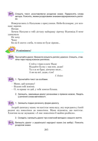 Спишіть текст, розставляючи розділові знаки. Підкресліть слова
автора. Поясніть, якими розділовими знаками відокремлюють реплі­
ки.
Повертаємось із Наталкою з прогулянки. Небо безхмарне, усе вси­
пане зорями.
Питаю
Хочеш Наталко я тобі дістану найкращу зірочку Відповідь її мене
здивувала
Не хочу
Чому
Бо як її зняти з неба, то вона не буде зіркою...
УсміхнімосьІ
Прочитайте діалог. Визначте кількість реплік у діалозі. Спишіть, став­
лячи тире перед кожною реплікою.
Стоїть і гірко плаче Надя:
Віддайте булку з маслом, дядю!
Та я ж не брав, дівчатко миле...
А ви на неї, дядю, сіли!
1. Прочитайте текст за особами.
Г . Б о й к о
— Мамо, дай цукерку!
Візьми собі жменю.
О, то краще ти дай, у тебе жменя більша.2
2. Запишіть, замінивши діалог реченнями з прямою мовою. Уведіть
у речення слова ввічливості.
1. Запишіть подані речення у формі діалогу.
Андрій запитав у мами, чи пам’ятає вона вазу, яку передають у їхній
родині від покоління до покоління. Мама відповіла, що пам’ятає.
Хлопчик на це зауважив: «А моє покоління її щойно розбило».
2. Складіть і запишіть діалог про комічний випадок з вашого життя.
Випишіть діалог з української народної казки (на вибір). Поясніть
розділові знаки.
205
 
