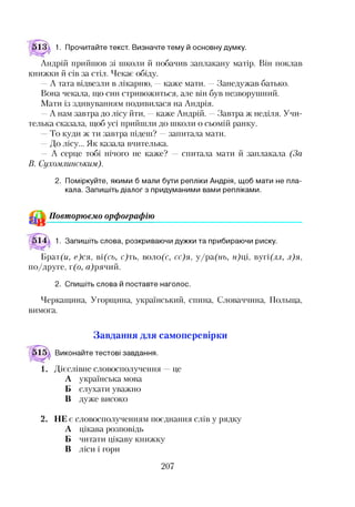 13 а 1. Прочитайте текст. Визначте тему й основну думку.
Андрій прийшов зі школи й побачив заплакану матір. Він поклав
книжки й сів за стіл. Чекає обіду.
—А тата відвезли в лікарню, —каже мати. —Занедужав батько.
Вона чекала, що син стривожиться, але він був незворушний.
Мати із здивуванням подивилася на Андрія.
—А нам завтра до лісу йти, —каже Андрій. —Завтра ж неділя. Учи­
телька сказала, щоб усі прийшли до школи о сьомій ранку.
То куди ж ти завтра підеш? —запитала мати.
—До лісу... Як казала вчителька.
— А серце тобі нічого не каже? — спитала мати й заплакала (За
В. Сухомлинським).
2. Поміркуйте, якими б мали бути репліки Андрія, щоб мати не пла­
кала. Запишіть діалог з придуманими вами репліками.
& Повторюємо орфографію
14А 1. Запишіть слова, розкриваючи дужки та прибираючи риску.
Брат(м, е)ся, ві(сь, с)ть, воло(с, сс)я, у/ра(нь, н)ці, вуті(лл, л)я,
по/друге, т(о, ятрячий.
2. Спишіть слова й поставте наголос.
Черкащина, Угорщина, український, спина, Словаччина, Польща,
вимога.
Завдання для самоперевірки
Виконайте тестові завдання.
Дієслівне словосполучення
А українська мова
Б слухати уважно
В дуже високо
це
2. НЕ є словосполученням поєднання слів у рядку
А цікава розповідь
Б читати цікаву книжку
В ліси і гори
207
 