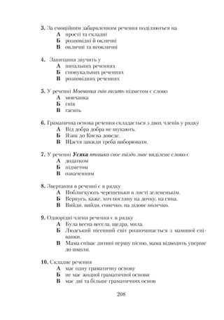 3. За емоційним забарвленням речення поділяються на
А прості та складні
Б розповідні й окличні
В окличні та неокличні
4. Запитання звучить у
А питальних реченнях
Б спонукальних реченнях
В розповідних реченнях
5. У реченні Мовчанка гнів гасить підметом є слово
А мовчанка
Б гнів
В гасить
6. Граматична основа речення складається з двох членів у рядку
А Від добра добра не шукають.
Б Язик до Києва доведе.
В Щастя завжди треба виборювати.
7. У реченні Усяка пташка своє гніздо знає виділене слово є
А додатком
Б підметом
В означенням
8. Звертання в реченні є в рядку
А Поблискують черешеньки в листі зелененькім.
Б Вернусь, каже, хоч погляну на дочку, на сина.
В Вийди, вийди, сонечко, на дідове полечко.
9. Однорідні члени речення є в рядку
А Була весна весела, щедра, мила.
Б Людський пісенний світ розпочинається з маминої спі­
ванки.
В Мама співає дитині першу пісню, мама відводить уперше
до школи.
10. Складне речення
А має одну граматичну основу
Б не має жодної граматичної основи
В має дві та більше граматичних основ
208
 