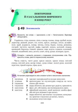 ПОВТОРЕННЯ
Й УЗАГАЛЬНЕННЯ ВИВЧЕНОГО
В КІНЦІ РОКУ
§ 4 9 Лексикологія
і
Визначте, які слова — однозначні, а які — багатозначні. Відповіді
обґрунтуйте.
Українець, стіна, киянин, лінія, слюсар, голова, лікар, грубий, колія,
директор, важкий, родич, іти, олень, крило, леопард, земля, дельфін,
поле, краб, журавель, комар, місяць, сосна, буряк, голова, ромашка,
гострий, чистотіл, крутий, шафа, гарячий, лопата, залізний, піджак,
крижаний, березень, свіжий, травень, гора, неділя, плавати, кленовий,
ніжний, подвійний, коса, десять, ключ, метр, рукав, кілограм, ґрунт.
Складіть і запишіть речення з поданими сполученнями слів. Під­
кресліть слова, ужиті в переносному значенні.
Чиста совість, чисті руки; крило школи, крило птаха; світлий
спогад, світлий день; актор співає, душа співає; золоті руки, золотий
перстень; гіркий перець, гірка доля.
519  Установіть відповідність між словом та його лексичним значенням.
предмет матеріальної культури минулого
архітектурна чи скульптурна споруда на честь
когось або чогось
вираз обличчя, що демонструє радість, приязність
факт, річ, обставина, що підтверджують щось
офіційний документ, який засвідчує якийсь факт
або містить відомості про когось
вираз обличчя, що означає глузування, кепкуван­
ня, іронічне ставлення до когось, чогось
володіння почуттям міри
1 посмішка А
2 усмішка Б
3 свідоцтво
4 свідчення В
5 пам’ятник Г
6 пам’ятка д
Е
Є
210
 