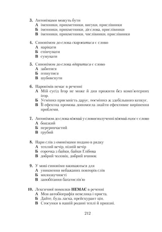 3. Антонімами можуть бути
А іменники, прикметники, вигуки, прислівники
Б іменники, прикметники, дієслова, прислівники
В іменники, прикметники, числівники, прислівники
4. Синонімом до слова скаржитися є слово
А нарікати
Б співчувати
В сумувати
5. Синонімом до слова вдаритися є слово
А забитися
Б гепнутися
В шубовснути
6. Паронімів немає в реченні
А Мій сусід Ігор не може й дня прожити без комп’ютерних
ігор.
Б Усмішка приємність дарує, посмішка ж здебільшого кепкує.
В її ефектна промова допомогла знайти ефективне вирішення
проблеми.
7. Антонімом до слова ніжний у словосполученні ніжний голос є слово
А боязкий
Б переривчастий
В грубий
8. Пари слів з омонімами подано в рядку
А теплий вечір, пізній вечір
Б сорочка з байки, байки Глібова
В добрий чоловік, добрий вчинок
9. У мові синоніми вживаються для
А уникнення небажаних повторів слів
Б милозвучності
В запобігання багатослів’ю
10. Лексичної помилки НЕМАЄ в реченні
А Моя автобіографія невелика і проста.
Б Дайте, будь ласка, прейскурант цін.
В Стосунки в нашій родині теплі й приязні.
212
 