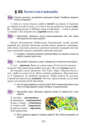 § 5 0 Будова слова й орфографія
Спишіть речення, уставляючи пропущені букви. Розберіть виділені
слова за будовою.
1. Люб..ш у гостях бувати, люби ж гостей і пр..ймати. 2. Гарними
розмовами гостей не насит..ш. 3. Росте над пр..рвою біла тендітна квіт­
ка —шовкова косиця. 4. Небо розгорнуло свій намет —синій, нк.рокий,
глибокий. 5. Бе..межний степ, укритий снігом, спав.
5251 1. Прочитайте. Випишіть групи спільнокореневих слів. Які слова
повторюються в інших групах?
Батько, батьківський, безбатченко; батьківський, отчий, рідний,
кровний; рід, рідний, рідненька; рідний, родич, кровний, єдинокров­
ний; сонце, сонячний, сонечко; сонячний, осяйний, яскравий, світлий;
один, одинокий, одинак; одинокий, самотній, окремий.
2. Складіть і запишіть речення, використавши по одному слову (на
вибір) з кожної групи слів.
|)26^ 1. Прочитайте. Випишіть слова з префіксом і позначте в них корінь.
У лузі —криничка. Вона тут давно-давно. Хто й коли її викопав —
невідомо. Над криничкою верба схилилася. На гілці кухлик висить.
Не минають люди кринички. Ось Таня, Тарас і Микола йшли з
лісу, гриби та ягоди несли. Повні кошики назбирали. Притомилися,
то й завернули до знайомої кринички. Верба подала їм кухлика,
а криничка пригостила водицею. Чистою, прохолодною, на лугових
травах настояною (За В. Чухлібом).
2. Що об’єднує виділені в тексті слова? Яка головна властивість цих
слів з погляду будови слова? Складіть з ними речення.12
1. Прочитайте вірш. Випишіть виділені слова та підкресліть у них
суфікси.
У ластівки ластовенятко,
В шовковиці шовковенятко,
В гаю у стежки —стеженятко,
У хмари в небі —хмаренятко,
В зорі над садом зоренятко
Вже народилися.
2. Якого відтінку надають словам суфікси? Які почуття викликає ця
поезія?
213
 