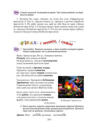 528 Спишіть речення, розкриваючи дужки. Три слова розберіть за будо­
вою (на вибір).
1. Розмова без )(и, с)казки, як м’ясо без солі (Африканське
прислів’я). 2. Хто (с, з)радив одного, (с, з)радить і другого (Арабське
прислів’я). 3. Не роби людям зла, щоб до тебе біда не пр(и, с)йшла
(Іспанське прислів’я). 4. Сім разів пов(и, с)рни язиком, перш ніж слово
(з, с)казати (Англійське прислів’я). 5. Усе на світі можна пр(и, с)дбати,
тільки не батька й матір (Індійське прислів’я).
Ч п£
1. Прочитайте. Випишіть речення, у яких потрібно розкрити дужки.
Назвіть орфограми, які є у виписаних реченнях.
Пр(и, с)рода мудра. Все (с, з)творила мовчки.
Росинку поту втерла на брові.
На буреломах (с, з)ходять мухоморчики —
театр ляльковий просто на траві.
Один великий, в брилику озерце.
Оранжеві, червоні ковпачки.
(З, с)дається, вийде гномик в камізельці,
(за, зі)стебнутий на срібні гаплички.
І вклониться. Задзвонить бубонцями.
Драбиночку пр(и, /)ставить до гриба.
І краснолюдки підуть з куманцями
повз гриб, що зветься Жаб’яча Губа.
Ідуть, ідуть, ідуть та (с, з^потикаються.
А на грибку, під криласом пташок,
з великим пензлем, у зелених капцях
фарбує гном оранжевий дашок.
Л. Костенко
2. Якого відтінку надають виділеним іменникам суфікси? Доберіть
до нихспільнокореневі слова, від яких вони утворилися. Запишіть
пари слів за зразком, позначивши суфікси.
Зразок. Роса —росинка, мухомор —мухоморчшс.
В. Нізовцев. Ч арівна ніч
214
 