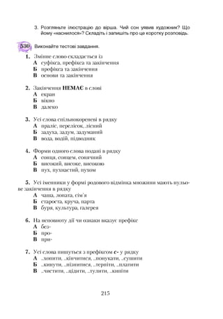 3. Розгляньте ілюстрацію до вірша. Чий сон уявив художник? Що
йому «наснилося»? Складіть і запишіть про це коротку розповідь.
Виконайте тестові завдання.
Змінне слово складається із
А суфікса, префікса та закінчення
Б префікса та закінчення
В основи та закінчення
2. Закінчення НЕМАЄ в слові
А екран
Б вікно
В далеко
3. Усі слова спільнокореневі в рядку
А праліс, перелісок, лісний
Б задуха, задум, задуманий
В вода, водій, підводник
4. Форми одного слова подані в рядку
А сонця, сонцем, сонячний
Б високий, високе, високою
В пух, пухнастий, пухом
5. Усі іменники у формі родового відмінка множини мають нульо­
ве закінчення в рядку
А чаша, лопата, сім’я
Б староста, круча, парта
В буря, культура, галерея
6. На неповноту дії чи ознаки вказує префікс
А без-
Б про-
В при-7
7. Усі слова пишуться з префіксом с- у рядку
А ..хопити, ..кінчитися, ..понукати, ..сушити
Б ..кинути, ..пізнитися, ..терпіти, ..платити
В ..чистити, ..цідити, ..тулити, ..кипіти
215
 