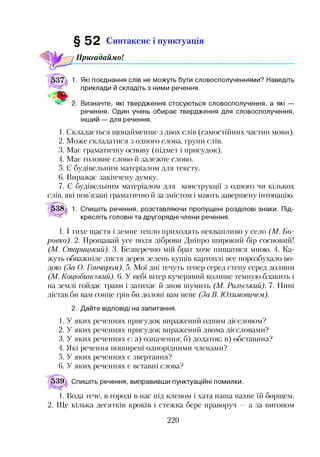 § 5 2 Синтаксис і пунктуація
іПригадаймо!
1. Які поєднання слів не можуть бути словосполученнями? Наведіть
приклади й складіть з ними речення.
Визначте, які твердження стосуються словосполучення, а які —
речення. Один учень обирає твердження для словосполучення,
інший — для речення.
1. Складається щонайменше з двох слів (самостійних частин мови).
2. Може складатися з одного слова, групи слів.
3. Має граматичну основу (підмет і присудок).
4. Має головне слово й залежне слово.
5. Є будівельним матеріалом для тексту.
6. Виражає закінчену думку.
7. Є будівельним матеріалом для конструкції з одного чи кількох
слів, які пов’язані граматично й за змістом і мають завершену інтонацію.
538 1. Спишіть речення, розставляючи пропущені розділові знаки. Під­
кресліть головні та другорядні члени речення.
1.1тихе щастя і земне тепло приходять неквапливо у село (М. Бо-
ровко). 2. Прощавай усе поля діброви Дніпро широкий бір сосновий!
(М. Старицький). 3. Безперечно мій брат хоче пишатися мною. 4. Ка­
жуть обважніле листя дерев зелень кущів картоплі все порозбухало во­
дою (За О. Гончаром). 5. Мої дні течуть тепер серед степу серед долини
(М. Коцюбинський). 6. У небі вітер кучерявий колише темную блакить і
на землі гойдає трави і затихає й знов шумить (М. Рильський). 7. Нині
дістав би вам сонце грів би долоні вам нене (За В. Юхимовичем).
2. Дайте відповіді на запитання.
1. У яких реченнях присудок виражений одним дієсловом?
2. У яких реченнях присудок виражений двома дієсловами?
3. У яких реченнях є: а) означення; б) додаток; в) обставина?
4. Які речення поширені однорідними членами?
5. У яких реченнях є звертання?
6. У яких реченнях є вставні слова?
^39^ Спишіть речення, виправивши пунктуаційні помилки.
1. Вода тече, в городі в нас під кленом і хата наша пахне їй борщем.
2. Ще кілька десятків кроків і стежка бере праворуч —а за вигоном
220
 