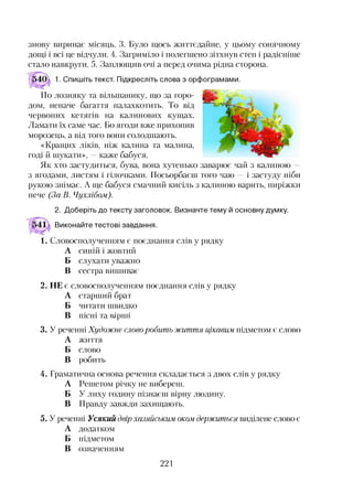 знову виринає місяць. 3. Було щось життєдайне, у цьому сонячному
дощі і всі це відчули. 4. Загриміло і полегшено зітхнув степ і радісніше
стало навкруги. 5. Заплющив очі а перед очима рідна сторона.
1. Спишіть текст. Підкресліть слова з орфограмами.
По лозняку та вільшанику, що за горо­
дом, неначе багаття палахкотить. То від
червоних кетягів на калинових кущах.
Ламати їх саме час. Бо ягоди вже прихопив
морозець, а від того вони солодшають.
«Кращих ліків, ніж калина та малина,
годі й шукати», —каже бабуся.
Як хто застудиться, бува, вона хутенько заварює чай з калиною —
з ягодами, листям і гілочками. Посьорбаєш того чаю —і застуду ніби
рукою знімає. А ще бабуся смачний кисіль з калиною варить, пиріжки
пече (За В. Чухлібом).
2. Доберіть до тексту заголовок. Визначте тему й основну думку.
Виконайте тестові завдання.
1. Словосполученням є поєднання слів у рядку
А синій і жовтий
Б слухати уважно
В сестра вишиває
2. НЕ є словосполученням поєднання слів у рядку
А старший брат
Б читати швидко
В пісні та вірші
3. У реченні Художнє словоробить життя цікавим підметом є слово
А життя
Б слово
В робить
4. Граматична основа речення складається з двох слів у рядку
А Решетом річку не вибереш.
Б У лиху годину пізнаєш вірну людину.
В Правду завжди захищають.
5. У реченні Усякий двір хазяйським оком, держиться виділене слово є
А додатком
Б підметом
В означенням
221
 