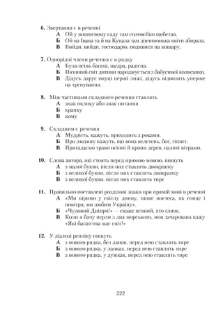 6. Звертання є в реченні
А Ой у вишневому саду там соловейко щебетав.
Б Ой на Івана та й на Купала там дівчинонька квіти збирала.
В Вийди, вийди, господарю, подивися на кошару.
7. Однорідні члени речення є в рядку
А Була осінь багата, щедра, радісна.
Б Пісенний світ дитини народжується з бабусиної колисанки.
В Дідусь дарує онуці перші лижі, дідусь відвозить уперше
на тренування.
8. Між частинами складного речення ставлять
А знак оклику або знак питання
Б крапку
В кому
9. Складним є речення
А Мудрість, кажуть, приходить з роками.
Б Про людину кажуть, що вона велетень, бог, гігант.
В Пригадаємо трави осінні й крони дерев, налиті вітрами.
10. Слова автора, які стоять перед прямою мовою, пишуть
А з малої букви, після них ставлять двокрапку
Б з великої букви, після них ставлять двокрапку
В з великої букви, після них ставлять тире
11. Правильно поставлені розділові знаки при прямій мові в реченні
А «Ми віримо у світлу днину, пише поетеса, як сонце і
повітря, ми любим Україну».
Б «Чудовий Дніпро!» —скаже всякий, хто гляне.
В Коли я бачу перли з дна морського, мов зачарована кажу
«Які багатства має світ!»
12. У діалозі репліку пишуть
А з нового рядка, без лапок, перед нею ставлять тире
Б з нового рядка, у лапках, перед нею ставлять тире
В з нового рядка, у дужках, перед нею ставлять тире
222
 