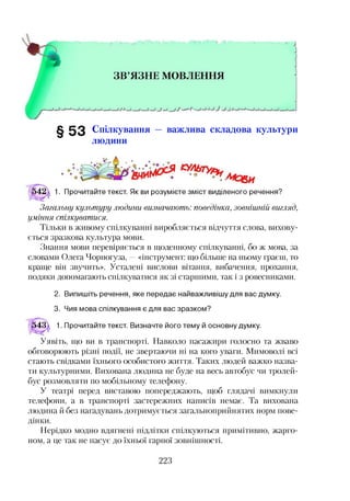 § 5 3 Спілкування — важлива складова культури
людини
1. Прочитайте текст. Як ви розумієте зміст виділеного речення?
Загальну культуру людини визначають: поведінка, зовнішній вигляд,
уміння спілкуватися.
Тільки в живому спілкуванні виробляється відчуття слова, вихову­
ється зразкова культура мови.
Знання мови перевіряється в щоденному спілкуванні, бо ж мова, за
словами Олега Чорногуза, —«інструмент: що більше на ньому граєш, то
краще він звучить». Усталені вислови вітання, вибачення, прохання,
подяки допомагають спілкуватися як зі старшими, так і з ровесниками.
2. Випишіть речення, яке передає найважливішу для вас думку.
3. Чия мова спілкування є для вас зразком?
^43^ 1. Прочитайте текст. Визначте його тему й основну думку.
Уявіть, що ви в транспорті. Навколо пасажири голосно та жваво
обговорюють різні події, не звертаючи ні на кого уваги. Мимоволі всі
стають свідками їхнього особистого життя. Таких людей важко назва­
ти культурними. Вихована людина не буде на весь автобус чи тролей­
бус розмовляти по мобільному телефону.
У театрі перед виставою попереджають, щоб глядачі вимкнули
телефони, а в транспорті застережних написів немає. Та вихована
людина й без нагадувань дотримується загальноприйнятих норм пове­
дінки.
Нерідко модно вдягнені підлітки спілкуються примітивно, жарго­
ном, а це так не пасує до їхньої гарної зовнішності.
 