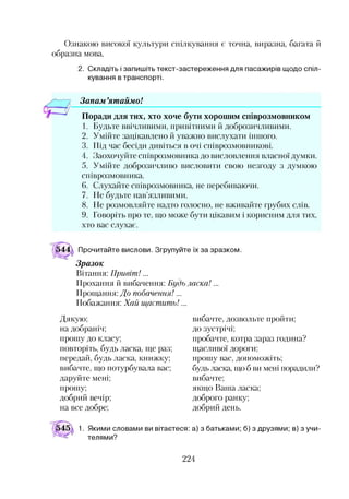 Ознакою високої культури спілкування є точна, виразна, багата й
образна мова.
2. Складіть і запишіть текст-застереження для пасажирів щодо спіл­
кування в транспорті.
Запам ’ятаймо!
Поради для тих, хто хоче бути хорошим співрозмовником
1. Будьте ввічливими, привітними й доброзичливими.
2. Умійте зацікавлено й уважно вислухати іншого.
3. Під час бесіди дивіться в очі співрозмовникові.
4. Заохочуйте співрозмовника до висловлення власної думки.
5. Умійте доброзичливо висловити свою незгоду з думкою
співрозмовника.
6. Слухайте співрозмовника, не перебиваючи.
7. Не будьте нав’язливими.
8. Не розмовляйте надто голосно, не вживайте грубих слів.
9. Говоріть про те, що може бути цікавим і корисним для тих,
хто вас слухає.
Прочитайте вислови. Згрупуйте їх за зразком.
Зразок
Вітання: Привіт!...
Прохання й вибачення: Будь ласка!...
Прощання: До побачення!...
Побажання: Хай щастить!...
Дякую;
на добраніч;
прошу до класу;
повторіть, будь ласка, ще раз;
передай, будь ласка, книжку;
вибачте, що потурбувала вас;
даруйте мені;
прошу;
добрий вечір;
на все добре;
вибачте, дозвольте пройти;
до зустрічі;
пробачте, котра зараз година?
щасливої дороги;
прошу вас, допоможіть;
будь ласка, що б ви мені порадили?
вибачте;
якщо Ваша ласка;
доброго ранку;
добрий день.
1. Якими словами ви вітаєтеся: а) з батьками; б) з друзями; в) з учи­
телями?
224
 