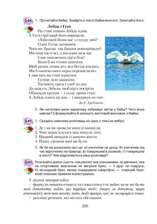 1. Прочитайте байку. Знайдіть у тексті байки монолог. Зачитайте його.
Лебідь і Гуси
На ставі пишно Лебідь плив,
А Гуси сірії край його поринали.
«Хіба оцей біляк вас з глузду звів? —
Один Гусак загомонів. —
Чого ви, братця, так баньки повитріщали?
Ми попелясті всі, а він один меж нас
Своє пиндючить пір’я біле!
Коли б ви тільки захотіли,
Щоб разом, певна річ, вся бесіда взялась.
Ми б панича сього якраз перемастили».
І завелась на ставі ґеркотня,
Гусине діло закипіло;
Таскають грязь і глей зо дна
Да мажуть Лебедя, щоб пір’я посіріло.
Обмазали кругом —і галас трохи стих;
А Лебідь плись на дно —і випурнув як сніг.
За Є. Гребінкою
2. Які негативні риси характеру зображує автор у байці? Чого вона
навчає? Сформулюйте й запишіть життєвий висновок з байки.
1. Складіть невелику розповідь на одну з тем (на вибір).
1. Де і як ви провели минулі канікули.
2. Чим запам’яталося вам минуле літо.
3. Цікавий випадок із вашого життя.
4. Подія, свідком якої ви були.
2. Як би ви розказали про це: а) учителеві на уроці; б) учителеві під
час відпочинку на природі; в) товаришеві в розмові; г) товаришеві
в листі? Чим відрізняються ваші розповіді?
Розіграйте діалог (шість-сім реплік) між учасниками: а) дівчинка, яка
на спортивних змаганнях не виграла приз, — її друг чи подруга;
б) молодший брат, якому подарували смартфон, — старший брат,
який пояснює правила користування.
У діалозі використайте:
формули мовного етикету та слова співчуття: вибач; чи неміг би ти
мені допомогти; вибач, що турбую тебе; дякую за допомогу; щиро
вдячний(а); мені так шкода; знаю, тобі прикро, але; не засмучуйся тощо;
репліки-речення, які містять обставини.
226
 