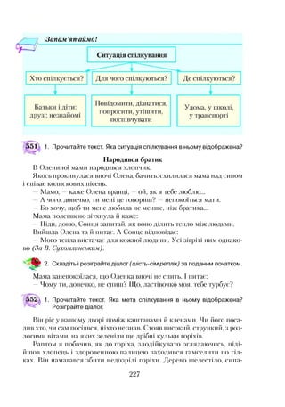 Зонам ’ят айм о!
|>51^ 1. Прочитайте текст. Яка ситуація спілкування в ньому відображена?
Народився братик
В Олениної мами народився хлопчик.
Якось прокинулася вночі Олена, бачить: схилилася мама над сином
і співає колискових пісень.
—Мамо, —каже Олена вранці, —ой, як я тебе люблю...
—А чого, донечко, ти мені це говориш? —непокоїться мати.
—Бо хочу, щоб ти мене любила не менше, ніж братика...
Мама полегшено зітхнула й каже:
—Піди, доню, Сонця запитай, як воно ділить тепло між людьми.
Вийшла Олена та й питає. А Сонце відповідає:
—Мого тепла вистачає для кожної людини. Усі зігріті ним однако­
во (За В. Сухомлинським).
2. Складіть і розіграйте діалог (шість-сім реплік) за поданим початком.
Мама занепокоїлася, що Оленка вночі не спить. І питає:
—Чому ти, донечко, не спиш? Що, ластівочко моя, тебе турбує?
1. Прочитайте текст. Яка мета спілкування в ньому відображена?
Розіграйте діалог.
Він ріс у нашому дворі поміж каштанами й кленами. Чи його поса­
див хто, чи сам посіявся, ніхто не знав. Стояв високий, стрункий, з роз­
логими вітами, на яких зеленіли ще дрібні кульки горіхів.
Раптом я побачив, як до горіха, злодійкувато оглядаючись, піді­
йшов хлопець і здоровенною палицею заходився гамселити по гіл­
ках. Він намагався збити недозрілі горіхи. Дерево шелестіло, сипа­
227
 