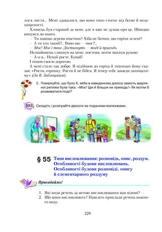 лося листя... Мені здавалося, що воно тихо стогне від болю й неза­
хищеності.
Хлопець був старший за мене, але я вже не думав про це. Швидко
кинувся до нього.
Ти навіщо дерево нівечиш? Хіба не бачиш, що горіхи зелені?
—А ти хто такий?.. Воно що —твоє?..
—Моє! Моє і твоє. Достигнуть —тоді й приходь.
Незнайомець глипнув на мене, постояв, потім махнув рукою:
—А-а-а... Нехай росте. Бувай!
І пішов своєю дорогою.
А мені стало так добре. Я підійшов до горіха й тихенько йому ска­
зав: «Рости, горішку. Рости й не бійся. Я тепер тебе завжди захищати­
му» (За В. Заблоцьким).
чЧ* 2. Поміркуйте, що було б, якби в наведеному діалозі замість виділе­
ної репліки була така: «Моє! іди й більше не приходь!» Як могли б
* розвиватися події?
§ 5 5 Типи висловлювання: розповідь, опис, роздум.
Особливості будови висловлювань.
Особливості будови розповіді, опису
й елементарного роздуму
Пригадаймо!
1. Які види речень за метою висловлювання вам відомі?
2. Що вони висловлюють? Наведіть приклади речень кожно­
го виду.
228
 