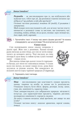 Зонам ’ятаймо!
Розповідь — це висловлювання про те, що відбувалося або
відбувається, тобто про дії. До розповіді ставимо питання: що
відбулося? що робить особа або предмет?
Основні частини розповіді: початок дії (події), її розвиток і
завершення.
Щоб підкреслити послідовність дій, для зв’язку частин тексту
вживаємо в розповіді слова та вислови, що означають час:
спочатку, потім, відтак, після цього, пізніше, через певний час,
далі, тут, тоді, нарешті.
1. Прочитайте текст. У якому часі вжито форми дієслів? Чи можна
стверджувати, що це розповідь? Як розгортаються події?
Євшан-зілля
Син половецького князя змалку потрапив у
далекі краї. Жив там у розкошах. Батько кілька
разів посилав за ним гінця, але син не хотів повер­
татися до кочового життя. Тоді послали до сина
пісняра й дали йому із собою пучок сухої степової
трави —євшан-зілля.
Посланець співав про далекі степи й старенько­
го батька, але пісня не схвилювала юнака. І тільки
коли син відчув, як пахне євшан-зілля, душа його
затужила за рідною землею. Він повернувся до
вільного життя серед чарівної природи (3 журналу)
2. Перекажіть текст легенди.
— 7 Запам’ятаймо!
Опис — висловлювання про властивості, ознаки предмета,
явища, тварини чи особи, за якими ми їх розпізнаємо.
Ознаками можуть бути обсяг, форма, розміри, колір, запах,
смак, вік, зовнішність, характер тощо.
Опис використовують для зображення природи, місцевості,
інтер’єру, для характеристики предмета, тварини, рослини,
відтворення зовнішності, портрета людини.
До опису ставимо питання: який предмет, яке явище чи яка
особа?
Основні частини опису: загальне враження, окремі ознаки,
деталі.
229
 