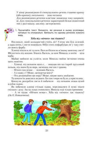 У кінці розповідного й спонукального речень ставимо крапку
(або крапки), питального —знак питання.
Для розповідного речення властиве зниження тону наприкін­
ці. Для спонукального речення характерний більш піднесений
тон у разі наказу, заклику, застереження.
1. Прочитайте текст. Визначте, які речення в ньому розповідні,
питальні та спонукальні. Випишіть по одному реченню кожного
І виду.
Хіба від «нічого» так тікають?
Погляньте, який кольористий стоїть ліс! Улітку він був зелений,
а зараз осінь, і листя пожовкло. Ніби хтось пофарбував ліс у таку світ­
ло-жовту фарбу.
Хлопці пішли в ліс гуляти. Весело бігати по м’якому жовтому листі!
Шелестить під ногами. Біжить Василь, за ним Микола, а потім —ціла
юрба.
Майже вийшли на узлісся, коли Микола своїми меткими очима
щось помітив.
—Хлопці, під пеньком щось є, —показав він на старий трухлявий
пеньок, під яким була нора, засипана листям і травою.
Нічого там немає, відповів Василь.
—А я кажу, є! Може, засперечаємося?
—Ось розкопаймо цю нору! Може, цікаве щось знайдемо.
Та копати їм довелося недовго. Бо там і нори не було, а просто яма...
Копнули, розгребли листя й побачили —під пеньком лежав цілий
клубок гадюк.
Як побачили хлопці стільки гадюк, перелякалися й нумо тікати
скільки є духу. Аж на луках спинилися. Микола тоді тільки промовив:
А ти казав: «Нічого немає». Хіба від «нічого» так тікають?
(За О. Копилетом).
23
 