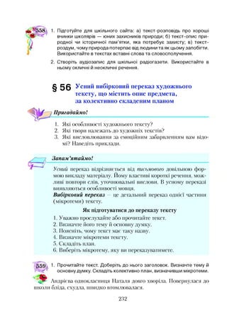 1. Підготуйте для шкільного сайта: а) текст-розповідь про хороші
вчинки школярів — юних захисників природи; б) текст-опис при­
родної чи історичної пам’ятки, яка потребує захисту; в) текст-
роздум, чому природа потерпає від людини та як цьому запобігти.
Використайте в текстах вставні слова та словосполучення.
2. Створіть аудіозапис для шкільної радіогазети. Використайте в
ньому окличні й неокличні речення.
§ 5 6 Усний вибірковий переказ художнього
тексту, що містить опис предмета,
за колективно складеним планом
1Пригадаймо!
1. Які особливості художнього тексту?
2. Які твори належать до художніх текстів?
3. Які висловлювання за емоційним забарвленням вам відо­
мі? Наведіть приклади.
Запам ’ятаймо!
Усний переказ відрізняється від письмового довільною фор­
мою викладу матеріалу. Йому властиві короткі речення, мож­
ливі повтори слів, уточнювальні вислови. В усному переказі
виявляються особливості мовця.
Вибірковий переказ — це детальний переказ однієї частини
(мікротеми) тексту.
Як підготуватися до переказу тексту
1. Уважно прослухайте або прочитайте текст.
2. Визначте його тему й основну думку.
3. Поясніть, чому текст має таку назву.
4. Визначте мікротеми тексту.
5. Складіть план.
6. Виберіть мікротему, яку ви переказуватимете.
1. Прочитайте текст. Доберіть до нього заголовок. Визначте тему й
основну думку. Складіть колективно план, визначивши мікротеми.
Андрієва однокласниця Наталя довго хворіла. Повернулася до
ніколи бліда, схудла, швидко втомлювалася.
2.3?
 
