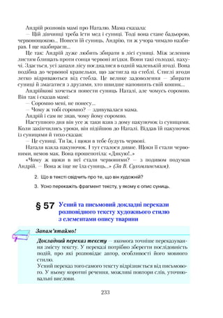 Андрій розповів мамі про Наталю. Мама сказала:
—Цій дівчинці треба їсти мед і суниці. Тоді вона стане бадьорою,
червонощокою... Понеси їй суниць, Андрію, ти ж учора чимало назби­
рав. І ще назбираєш...
Це так: Андрій дуже любить збирати в лісі суниці. Між зеленим
листям блищать проти сонця червоні ягідки. Вони такі солодкі, паху­
чі. Здається, усі запахи лісу поєдналися в одній маленькій ягоді. Вона
подібна до червоної крапельки, що застигла на стеблі. Стиглі ягоди
легко відриваються від стебла. Це велике задоволення — збирати
суниці й змагатися з друзями, хто швидше наповнить свій кошик...
Андрійкові хочеться понести суниць Наталі, але чомусь соромно.
Він так і сказав мамі:
—Соромно мені, не понесу...
—Чому ж тобі соромно? —здивувалася мама.
Андрій і сам не знав, чому йому соромно.
Наступного дня він усе ж таки взяв з дому пакуночок із суницями.
Коли закінчились уроки, він підійшов до Наталі. Віддав їй пакуночок
із суницями й тихо сказав:
—Це суниці. Ти їж, і щоки в тебе будуть червоні.
Наталя взяла пакуночок. І тут сталося дивне. Щоки її стали черво­
ними, немов мак. Вона прошепотіла: «Дякую!..»
«Чому ж щоки в неї стали червоними? — з подивом подумав
Андрій. —Вона ж іще не їла суниць...» (За В. Сухомлинським).
2. Що в тексті свідчить про те, що він художній?
3. Усно перекажіть фрагмент тексту, у якому є опис суниць.
§ 5 7 Усний та письмовий докладні перекази
розповідного тексту художнього стилю
з елементами опису тварини
Запам ятаймо!
Докладний переказ тексту —якомога точніше переказуван­
ня змісту тексту. У переказі потрібно зберегти послідовність
подій, про які розповідає автор, особливості його мовного
стилю.
Усний переказ того самого тексту відрізняється від письмово­
го. У ньому коротші речення, можливі повтори слів, уточню-
вальні вислови.
233
 