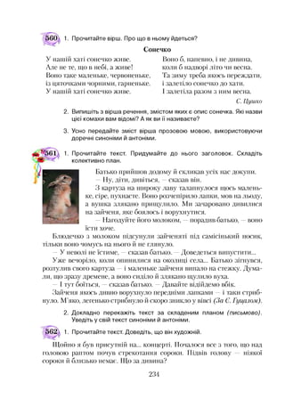 1. Прочитайте вірш. Про що в ньому йдеться?
Сонечко
У нашій хаті сонечко живе.
Але не те, що в небі, а живе!
Воно таке маленьке, червоненьке,
із цяточками чорними, гарненьке.
У нашій хаті сонечко живе.
Воно б, напевно, і не дивина,
коли б надворі літо чи весна.
Та зиму треба якось переждати,
і залетіло сонечко до хати.
І залетіла разом з ним весна.
С. Цушко
2. Випишіть з вірша речення, змістом яких є опис сонечка. Які назви
цієї комахи вам відомі? А як ви її називаєте?
3. Усно передайте зміст вірша прозовою мовою, використовуючи
доречні синоніми й антоніми.
1. Прочитайте текст. Придумайте до нього заголовок. Складіть
Л ' колективно план.
Батько прийшов додому й скликав усіх нас докупи.
—Ну, діти, дивіться, —сказав він.
З картуза на широку лаву талапнулося щось малень­
ке, сіре, пухнасте. Воно розчепірило лапки, мов на льоду,
а вушка злякано прищулило. Ми зачаровано дивилися
на зайченя, яке боялось і ворухнутися.
—Нагодуйте його молоком, —порадив батько, —воно
їсти хоче.
Блюдечко з молоком підсунули зайченяті під самісінький носик,
тільки воно чомусь на нього й не глянуло.
—У неволі не їстиме, —сказав батько. —Доведеться випустити...
Уже вечоріло, коли опинилися на околиці села... Батько зігнувся,
розтулив свого картуза —і маленьке зайченя випало на стежку. Дума­
ли, що зразу дремене, а воно сиділо й злякано щулило вуха.
—І тут боїться, —сказав батько. —Давайте відійдемо вбік.
Зайченя якось дивно ворухнуло передніми лапками —і таки стриб­
нуло. М’яко, легенько стрибнуло й скоро зникло у вівсі (За Є. Гуцалом).
2. Докладно перекажіть текст за складеним планом (письмово).
Уведіть у свій текст синоніми й антоніми.
1. Прочитайте текст. Доведіть, що він художній.
Щойно я був присутній на... концерті. Почалося все з того, що над
головою раптом почув стрекотання сороки. Підвів голову ніякої
сороки й близько немає. Що за дивина?
234
 