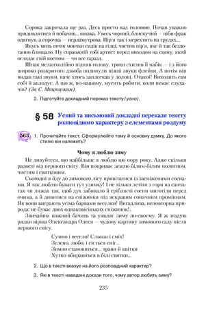 Сорока закричала ще раз. Десь просто над головою. Почав уважно
придивлятися й побачив... шпака. Увесь чорний, блискучий —ніби фрак
одягнув, а сорочка —перламутрова. Пір’я так і мерехтить на грудях...
Якусь мить тттпак мовчки сидів на гілці, чистив пір’я, яке й так бездо­
ганно блищало. Ну справжній тобі артист перед виходом на сцену, який
оглядає свій костюм —чи все гаразд.
Шпак меланхолійно підняв голову, трохи схилив ЇЇ набік —і з його
широко розкритого дзьоба полинули ніжні звуки флейти. А потім він
видав такі звуки, наче хтось заплескав у долоні. Отакої! Виходить сам
собі й аплодує. А що ж, по-вашому, мусить робити, коли немає слуха­
чів? (За С. Мацюцьким).
2. Підготуйте докладний переказ тексту (усно).
§ 5 8 Усний та письмовий докладні перекази тексту
розповідного характеру з елементами роздуму
563 к 1. Прочитайте текст. Сформулюйте тему й основну думку. До якого
стилю він належить?
Чому я люблю зиму
Не дивуйтеся, що найбільше я люблю цю пору року. Адже скільки
радості від першого снігу. Він покриває землю білим-білим полотном,
чистим і святковим.
Сьогодні я йду до зимового лісу привітатися із засніженими сосна­
ми. Я так люблю бувати тут узимку! І не тільки летіти з гори на санча­
тах чи лижах так, щоб дух забивало й сріблясті сосни миготіли перед
очима, а й дивитися на сніжинки під яскравим сонячним промінням.
Як вони виграють усіма барвами веселки! Вигадлива, неповторна при­
рода: не буває двох однаковісіньких сніжинок!..
Звичайно, кожний бачить та уявляє зиму по-своєму. Я ж згадую
рядки вірша Олександра Олеся —чудову картину зимового саду після
першого снігу.
Сумно і весело! Сльози і сміх!
Зелено, любо, і сіється сніг...
Зимно становиться... трави й квітки
Хутко вбираються в білі свитки...
2. Що в тексті вказує на його розповідний характер?
3. Які в тексті наведені докази того, чому автор любить зиму?
235
 