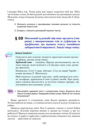 І родина Раїса теж. Тепер вони вже вдруге втратили свій дім. Раїсу
часто буває сумно, бо його рідний дім опинився на окупованих землях.
Можливо, тепер в їхньому будинку поселилися інші люди (За Л. Дени­
сенко).
2. Випишіть речення з однорідними членами речення та поясніть
розділові знаки в них.
3. Складіть і запишіть докладний переказ тексту.
§ 5 9 Письмовий художній твір-опис предмета (тва­
рини) з використанням слів із суфіксами та
префіксами, що надають тексту емоційного
забарвлення й виразності. Аналіз твору-опису
Запам ятаймо!
Описувати щось означає називати характерні ознаки предме­
та (форму, розмір, колір тощо).
Художній опис — емоційне, образне висловлювання, яке не
лише передає певні відомості, а й збуджує нашу уяву, розви­
ває фантазію.
Наприклад: Село! І серце одпочине. Село на нашій Україні —
неначе писанка (Т. Шевченко).
Щоб написати художній твір-опис, треба використати епіте­
ти, метафори, порівняння й інші художні засоби. При цьому
варто уникати багатослів’я та штучних мовних прикрас, які
затемнюють висловлювану думку.
566 1. Прочитайте художній текст з елементами опису. Визначте його
тему й основну думку. Придумайте йому назву. Який об’єкт описує
письменник?
Якщо дружити із стежинкою, вона багато цікавого розповість.
Тетяна вийшла на ґанок, а стежинка неначе взяла ЇЇ за руку й повела за
собою.
Довкола картопелька цвіте біло й рожево, соняхи в золоті бубни
вигупують. Зелений огірочок виповз із грядки на стежку: а що тут
робиться? Квасоля-повитиця пишається на високих тичках, їй звідтіля
все видно. А гарбуз і гарбузиха з гарбузенятами сховалися під лапатим
листям —щоб сонце не напекло.
237
 