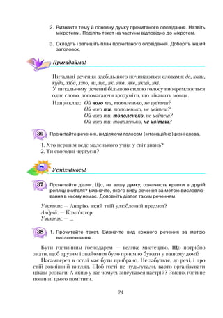 2. Визначте тему й основну думку прочитаного оповідання. Назвіть
мікротеми. Поділіть текст на частини відповідно до мікротем.
3. Складіть і запишіть план прочитаного оповідання. Доберіть інший
заголовок.
Пригадаймо!
Питальні речення здебільшого починаються словами: де, коли,
куди, хіба, хто, чи, що, як, яка, яке, який, які.
У питальному реченні більшою силою голосу виокремлюється
одне слово, допомагаючи зрозуміти, гцо цікавить мовця.
Наприклад: Ой чого ти, тополенько, не цвітеш?
Ой чого ти, тополенько, не цвітеш?
Ой чого ти, тополенько, не цвітеш?
Ой чого ти, тополенько, не цвітеш?
Прочитайте речення, виділяючи голосом (інтонаційно) різні слова.
1. Хто першим веде маленького учня у світ знань?
2. Ти сьогодні чергуєш?
Усміхнімось!
Прочитайте діалог. Що, на вашу думку, означають крапки в другій
репліці вчителя? Визначте, якого виду речення за метою висловлю­
вання в ньому немає. Доповніть діалог таким реченням.
Учитель: — Андрію, який твій улюблений предмет?
Андрій: — Комп’ютер.
Учитель: — ...
1. Прочитайте текст. Визначте вид кожного речення за метою
висловлювання.
Бути гостинним господарем велике мистецтво. Що потрібно
знати, щоб друзям і знайомим було приємно бувати у вашому домі?
Насамперед в оселі має бути прибрано. Не забудьте, до речі, і про
свій зовнішній вигляд. Щоб гості не нудьгували, варто організувати
цікаві розваги. А якщо у вас чомусь зіпсувався настрій? Звісно, гості не
повинні цього помітити.
24
 