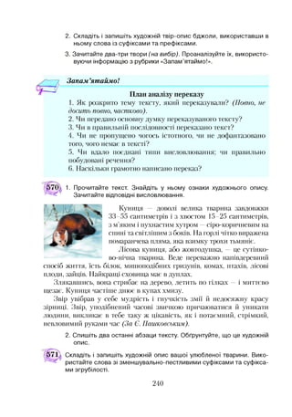 2. Складіть і запишіть художній твір-опис бджоли, використавши в
ньому слова із суфіксами та префіксами.
3. Зачитайте два-три твори (на вибір). Проаналізуйте їх, використо­
вуючи інформацію з рубрики «Запам’ятаймо!».
Зонам ’ятаймо!
План аналізу переказу
1. Як розкрито тему тексту, який переказували? (Повно, не
досить повно, частково).
2. Чи передано основну думку переказуваного тексту?
3. Чи в правильній послідовності переказано текст?
4. Чи не пропущено чогось істотного, чи не дофантазовано
того, чого немає в тексті?
5. Чи вдало поєднані типи висловлювання; чи правильно
побудовані речення?
6. Наскільки грамотно написано переказ?
1. Прочитайте текст. Знайдіть у ньому ознаки художнього опису.
Зачитайте відповідні висловлювання.
Куниця — доволі велика тварина завдовжки
33-55 сантиметрів і з хвостом 15-25 сантиметрів,
з м’яким і пухнастим хутром —сіро-коричневим на
спині та світлішим з боків. На горлі чітко виражена
помаранчева пляма, яка взимку трохи тьмяніє.
Лісова куниця, або жовтодушка, —це сутінко­
во-нічна тварина. Веде переважно напівдеревний
спосіб життя, їсть білок, мишоподібних гризунів, комах, птахів, лісові
плоди, зайців. Найкращі сховища має в дуплах.
Злякавшись, вона стрибає на дерево, летить по гілках —і миттєво
щезає. Куниця частіше днює в купах хмизу.
Звір увібрав у себе мудрість і гнучкість змії й недосяжну красу
зірниці. Звір, уподібнений часові звичкою причаюватися й уникати
людини, викликає в тебе таку ж цікавість, як і потаємний, стрімкий,
невловимий руками час (За Є. Пашковським).
2. Спишіть два останні абзаци тексту. Обґрунтуйте, що це художній
опис.
571 і Складіть і запишіть художній опис вашої улюбленої тварини. Вико­
ристайте слова зі зменшувально-пестливими суфіксами та суфікса­
ми згрубілості.
240
 