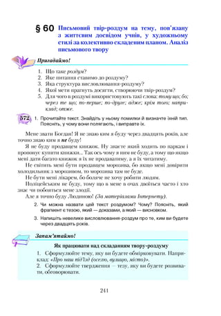 §60 Письмовий твір-роздум на тему, пов’язану
з життєвим досвідом учнів, у художньому
стилі за колективно складеним планом. Аналіз
письмового твору
/ Пригадаймо!
1. Що таке роздум?
2. Яке питання ставимо до роздуму?
3. Яка структура висловлювання-роздуму?
4. Якої мети прагнуть досягти, створюючи твір-роздум?
5. Для чого в роздумі використовують такі слова: тому що; бо;
через те що; по-перше; по-друге; адже; крім, того; напри­
клад; отже.
1. Прочитайте текст. Знайдіть у ньому помилки й визначте їхній тип.
Поясніть, у чому вони полягають, і виправте їх.
Мене звати Богдан! Я не знаю ким я буду через двадцять років, але
точно знаю ким я не буду!
Я не буду продавцем книжок. Ну знаєте який ходить по паркам і
пропонує купити книжки... Так ось чому я ним не буду, а тому що якщо
мені дати багато книжок я їх не продаватиму, а я їх читатиму.
Не світить мені бути продавцем морозива, бо якщо мені довірити
холодильник з морозивом, то морозива там не буде.
Не бути мені лікарем, бо боляче не хочу робити людям.
Поліцейським не буду, тому що в мене в очах двоїться часто і хто
знає чи побояться мене злодії.
Але я точно буду Людиною! (За матеріалами Інтернету).
2. Чи можна назвати цей текст роздумом? Чому? Поясніть, який
фрагмент є тезою, який — доказами, а який — висновком.
3. Напишіть невелике висловлювання-роздум проте, ким ви будете
через двадцять років.
Зонам ’ятаймо!
Як працювати над складанням твору-роздуму
1. Сформулюйте тему, яку ви будете обмірковувати. Напри­
клад: <<Про наш під’їзд (оселю, вулицю, місто)».
2. Сформулюйте твердження —тезу, яку ви будете розвива­
ти, обговорювати.
241
 