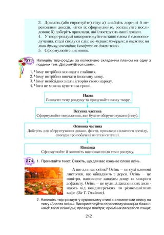 3. Доведіть (або спростуйте) тезу: а) знайдіть доречні й пе­
реконливі докази, чітко їх сформулюйте, розташуйте послі­
довно; б) доберіть приклади, які ілюструють ваші докази.
4. У творі-роздумі використовуйте вставні слова й словоспо­
лучення, сталі сполуки слів: по-перше; по-друге; я вважаю; на
мою думку; очевидно; імовірно; як доказ тощо.
5. Сформулюйте висновок.
Напишіть твір-роздум за колективно складеним планом на одну з
поданих тем. Дотримуйтеся схеми.
1. Чому потрібно захищати слабших.
2. Чому потрібно вивчати іноземну мову.
3. Чому необхідно знати історію свого народу.
4. Чого не можна купити за гроші.
574 1. Прочитайте текст. Скажіть, що для вас означає слово осінь.
А що для нас осінь? Осінь —це сухі кленові
листочки, що обпадають з дерев. Осінь — це
повітря, наповнене запахом дощу та мокрого
асфальту. Осінь —це вулиці, запахи яких доли­
нають від кондитерських чи різноманітних
кафе (За Т. Тамілою).
2. Напишіть твір-роздум у художньому стилі з елементами опису на
тему «Золота осінь». Використовуйте словосполучення (за бажан­
ням): теплі осіннідні; прозоре повітря; проміння ласкавого сонця;
242
 