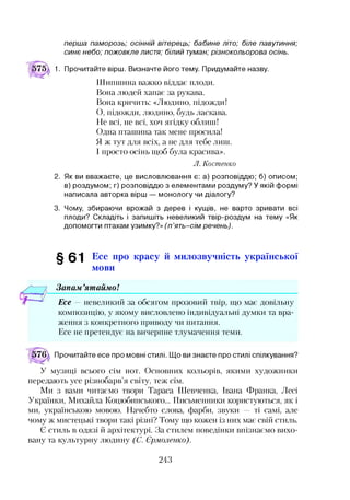 п е р ш а п а м о р о з ь ; о с ін н ій в іт е р е ц ь ; б а б и н е л іт о ; б іл е п а в у т и н н я ;
с и н є н е б о ; п о ж о в к л е л и с т я ; б іл и й т у м а н ; р із н о к о л ь о р о в а о с ін ь .
1. Прочитайте вірш. Визначте його тему. Придумайте назву.
Шипшина важко віддає плоди.
Вона людей хапає за рукава.
Вона кричить: «Людино, підожди!
О, підожди, людино, будь ласкава.
Не всі, не всі, хоч ягідку облиш!
Одна пташина так мене просила!
Я ж тут для всіх, а не для тебе лиш.
І просто осінь щоб була красива».
Л. Костенко
2. Як ви вважаєте, це висловлювання є: а) розповіддю; б) описом;
в) роздумом; г) розповіддю з елементами роздуму? У якій формі
написала авторка вірш — монологу чи діалогу?
3. Чому, збираючи врожай з дерев і кущів, не варто зривати всі
плоди? Складіть і запишіть невеликий твір-роздум на тему «Як
допомогти птахам узимку?» ( п ’я т ь - с ім р е ч е н ь ) .
§ 0“| Есе про красу й милозвучність української
мови
Запам ’ятаймо!
Есе -- невеликий за обсягом прозовий твір, що має довільну
композицію, у якому висловлено індивідуальні думки та вра­
ження з конкретного приводу чи питання.
Есе не претендує на вичерпне тлумачення теми.
Прочитайте есе про мовні стилі. Що ви знаєте про стилі спілкування?
У музиці всього сім нот. Основних кольорів, якими художники
передають усе різнобарв’я світу, теж сім.
Ми з вами читаємо твори Тараса Шевченка, Івана Франка, Лесі
Українки, Михайла Коцюбинського... Письменники користуються, як і
ми, українською мовою. Начебто слова, фарби, звуки — ті самі, але
чому ж мистецькі твори такі різні? Тому що кожен із них має свій стиль.
Є стиль в одязі й архітектурі. За стилем поведінки впізнаємо вихо­
вану та культурну людину (С. Ермоленко).
243
 