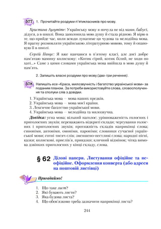 1. Прочитайте роздуми п’ятикласників про мову.
Христина Аугутіте: Українську мову я почула не від мами, бабусі,
дідуся, а в школі. Вона заполонила мою душу й стала рідною. Я вірю в
те, що прийде час, коли всюди лунатиме ця чудова та мелодійна мова.
Я прагну розмовляти українською літературною мовою, тому й опано­
вую її в школі.
Сергій Панус: Я вже навчаюся в п’ятому класі, але досі добре
пам’ятаю мамину колискову: «Котик сірий, котик білий, не ходи по
хаті...» Саме з цими словами українська мова ввійшла в мою душу й
пам’ять.
2. Запишіть власні роздуми про мову (два-три речення).
578а Напишіть есе «Краса, милозвучність і багатство української мови» за
поданим планом. За потреби використовуйте слова, словосполучен­
ня та сполуки слів з довідки.
1. Українська мова —мова наших предків.
2. Українська мова —мова моєї країни.
3. Лексичне багатство української мови.
4. Українська мова —мелодійна та милозвучна.
Довідка: усна мова; вільний наголос; урівноваженість голосних і
приголосних звуків; переважають відкриті склади; чергування голос­
них і приголосних звуків; протяжність складів наприкінці слова;
синоніми, антоніми, омоніми, пароніми; словники сучасної україн­
ської мови; сотні тисяч слів; зменшено-пестливі слова; народні пісні,
казки; колискові, прислів’я, приказки; кличний відмінок; чітка вимо­
ва дзвінких приголосних у кінці складу, слова.
§62 Ділові папери. Листування офіційне та не­
офіційне. Оформлення конверта (або адреси
на поштовій листівці)
Пригадаймо!1234
1. Що таке листі
2. Які бувають листи?
3. Яка будова листа?
4. Що обов’язково треба зазначити наприкінці листа?
244
 